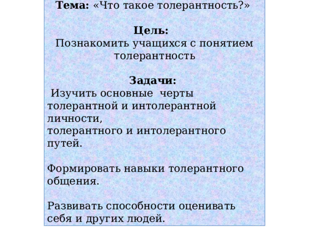 Тема: «Что такое толерантность?» Цель:  Познакомить учащихся с понятием т олерантность Задачи:   Изучить основные черты толерантной и интолерантной личности, толерантного и интолерантного путей. Формировать навыки толерантного общения. Развивать способности оценивать себя и других людей. 