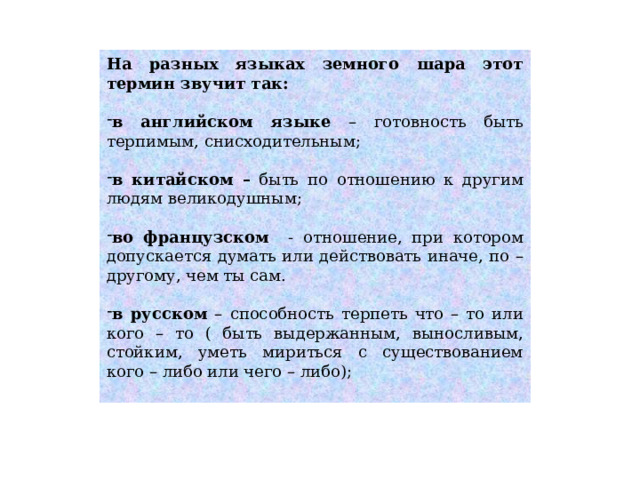 На разных языках земного шара этот термин звучит так: в английском языке – готовность быть терпимым, снисходительным; в китайском – быть по отношению к другим людям великодушным; во французском - отношение, при котором допускается думать или действовать иначе, по – другому, чем ты сам. в русском – способность терпеть что – то или кого – то ( быть выдержанным, выносливым, стойким, уметь мириться с существованием кого – либо или чего – либо); 