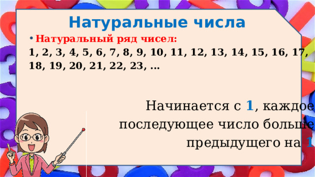 Натуральные числа Натуральный ряд чисел: 1, 2, 3, 4, 5, 6, 7, 8, 9, 10, 11, 12, 13, 14, 15, 16, 17, 18, 19, 20, 21, 22, 23, ... Начинается с  1 , каждое последующее число больше предыдущего на 1 . 