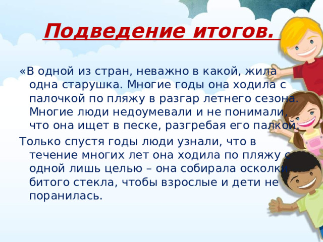 Подведение итогов.  «В одной из стран, неважно в какой, жила одна старушка. Многие годы она ходила с палочкой по пляжу в разгар летнего сезона. Многие люди недоумевали и не понимали, что она ищет в песке, разгребая его палкой. Только спустя годы люди узнали, что в течение многих лет она ходила по пляжу с одной лишь целью – она собирала осколки битого стекла, чтобы взрослые и дети не поранилась. 