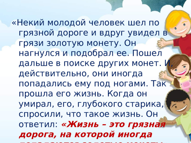 «Некий молодой человек шел по грязной дороге и вдруг увидел в грязи золотую монету. Он нагнулся и подобрал ее. Пошел дальше в поиске других монет. И, действительно, они иногда попадались ему под ногами. Так прошла его жизнь. Когда он умирал, его, глубокого старика, спросили, что такое жизнь. Он ответил: «Жизнь – это грязная дорога, на которой иногда попадаются золотые монеты». 