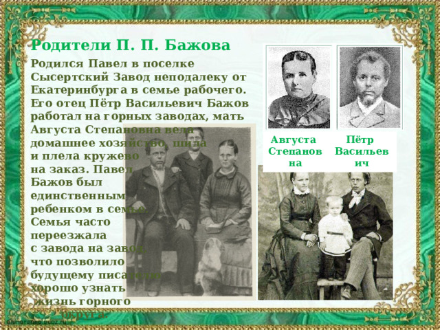 Родители П. П. Бажова  Родился Павел в поселке Сысертский Завод неподалеку от Екатеринбурга в семье рабочего. Его отец Пётр Васильевич Бажов работал на горных заводах, мать Августа Степановна вела домашнее хозяйство, шила и плела кружево на заказ. Павел Бажов был единственным ребенком в семье. Семья часто переезжала с завода на завод, что позволило будущему писателю хорошо узнать  жизнь горного  округа. Августа Степановна Пётр Васильевич 