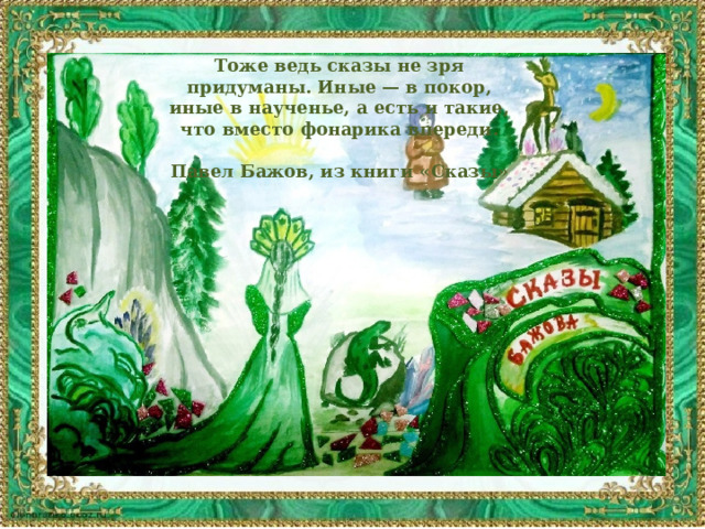 Тоже ведь сказы не зря придуманы. Иные — в покор, иные в наученье, а есть и такие, что вместо фонарика впереди.  Павел Бажов, из книги «Сказы»  