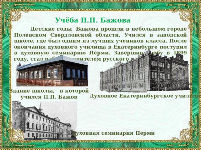 Учёба П.П. Бажова   Детские годы Бажова прошли в небольшом городе Полевском Свердловской области. Учился в заводской школе, где был одним из лучших учеников класса. После окончания духовного училища в Екатеринбурге поступил в духовную семинарию Перми. Завершив учебу в 1899 году, стал работать учителем русского языка. Здание школы, в которой учился П.П. Бажов Духовное Екатеринбургское училище Духовная семинария Перми 