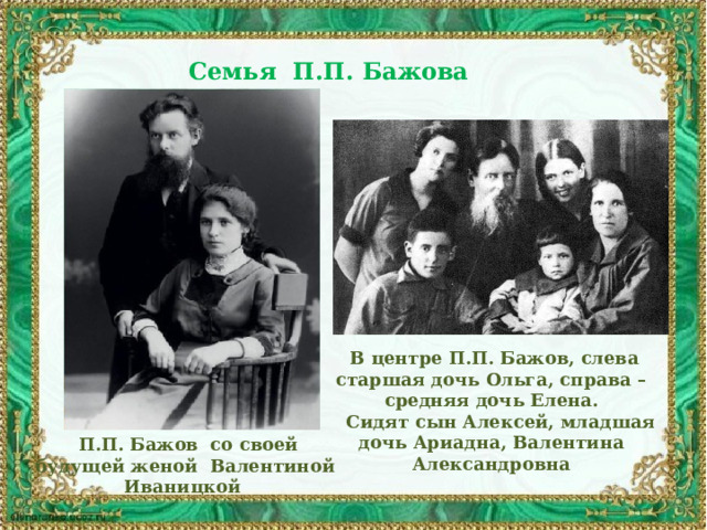 Семья П.П. Бажова   В центре П.П. Бажов, слева старшая дочь Ольга, справа – средняя дочь Елена.  Сидят сын Алексей, младшая дочь Ариадна, Валентина Александровна  П.П. Бажов со своей будущей женой Валентиной Иваницкой 