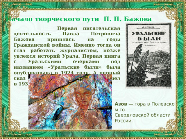 Начало творческого пути П. П. Бажова   Первая писательская деятельность Павла Петровича Бажова пришлась на годы Гражданской войны. Именно тогда он стал работать журналистом, позже увлекся историй Урала. Первая книга с Уральскими очерками под названием «Уральские были» была опубликована в 1924 году. А первый сказ Павла Петровича Бажова вышел в 1936 году («Девка Азовка»). Азов  — гора в Полевском го Свердловской области России 