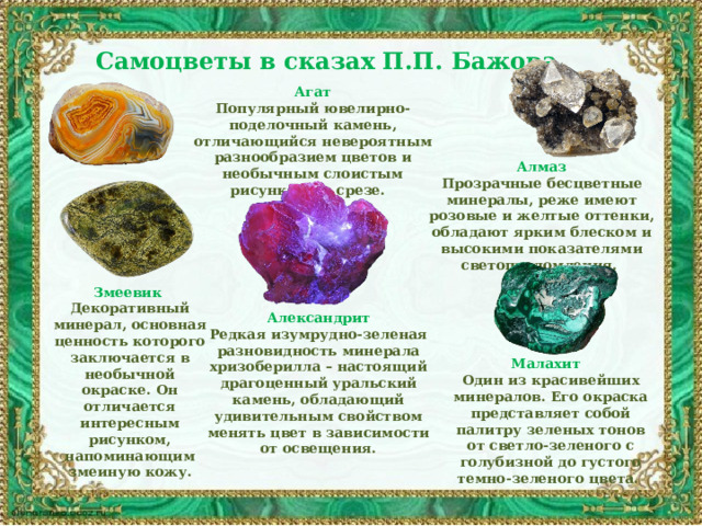 Самоцветы в сказах П.П. Бажова Агат Популярный ювелирно-поделочный камень, отличающийся невероятным разнообразием цветов и необычным слоистым рисунком на срезе. Алмаз Прозрачные бесцветные минералы, реже имеют розовые и желтые оттенки, обладают ярким блеском и высокими показателями светопреломления.  Змеевик Декоративный минерал, основная ценность которого заключается в необычной окраске. Он отличается интересным рисунком, напоминающим змеиную кожу. Александрит Редкая изумрудно-зеленая разновидность минерала хризоберилла – настоящий драгоценный уральский камень, обладающий удивительным свойством менять цвет в зависимости от освещения. Малахит  Один из красивейших минералов. Его окраска представляет собой палитру зеленых тонов от светло-зеленого с голубизной до густого темно-зеленого цвета. 