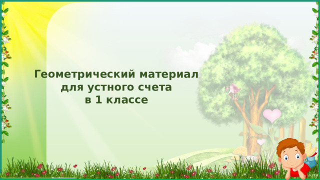Геометрический материал  для устного счета в 1 классе Задачи: развитие у школьников пространственных представлений и пространственного воображения; вооружение учащихся практическими знаниями и умениями, необходимых как в жизни, так и для усвоения других предметов: рисование, труд, география и др.; подготовка ребят к изучению систематического курса геометрии в школе; воспитание у ребят художественного вкуса и эстетической культуры;  