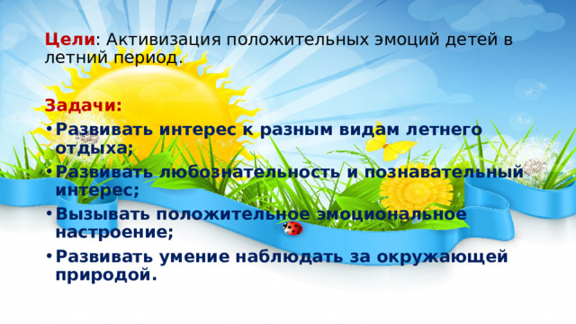 Цели : Активизация положительных эмоций детей в летний период. Задачи: Развивать интерес к разным видам летнего отдыха; Развивать любознательность и познавательный интерес; Вызывать положительное эмоциональное настроение; Развивать умение наблюдать за окружающей природой.  