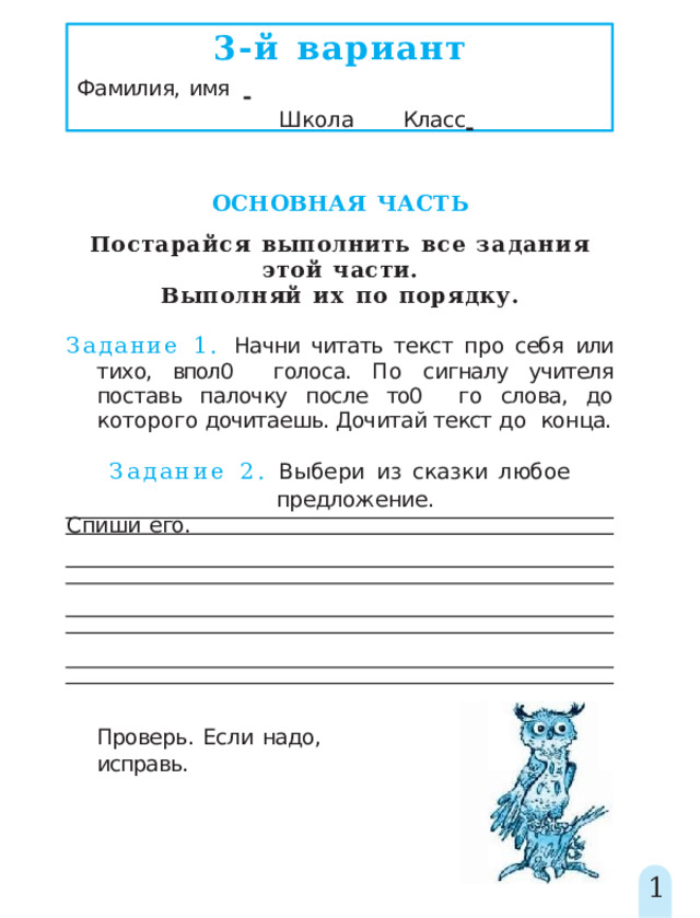 3-й  вариант Фамилия,  имя         Школа   Класс    ОСНОВНАЯ  ЧАСТЬ Постарайся  выполнить  все  задания  этой  части. Выполняй  их  по  порядку. Задание 1. Начни читать текст про себя или тихо, впол0  голоса. По сигналу учителя поставь палочку после то0  го слова, до которого дочитаешь. Дочитай текст до  конца. Задание  2.  Выбери  из  сказки  любое  предложение. Спиши  его. Проверь.  Если  надо,  исправь. 1 