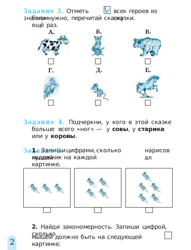 Задание  3.  Отметь  значком всех  героев  из  сказки. Если  нужно,  перечитай  сказку  ещё  раз. Задание  4.  Подчеркни,  у  кого  в  этой  сказке  больше  всего  «ног»  —  у  совы ,  у  старика  или  у  коровы . Задание  5. 1 .  Запиш и  цифрами ,  скольк о  мышей нарисовал художник  на  каждой  картинке. 2.  Найди  закономерность.  Запиши  цифрой,  сколько мышей  должно  быть  на  следующей  картинке. 2 