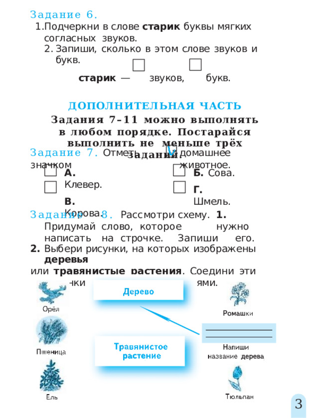 Задание  6. Подчеркни  в  слове  старик  буквы  мягких  согласных  звуков. Запиши,  сколько  в  этом  слове  звуков  и  букв. старик  —  звуков,  букв. ДОПОЛНИТЕЛЬНАЯ  ЧАСТЬ Задания 7–11 можно  выполнять в  любом  порядке.  Постарайся  выполнить  не  меньше  трёх  заданий. Задание  7.  Отметь  значком домашнее  животное. А.  Клевер. Б.  Сова. Г.  Шмель. В.  Корова. Задани е  8 .  Рассмотр и  схему .  1 .  Придума й  слово, которо е   нужн о  написат ь  н а  строчке .  Запиш и  его. 2.  Выбери  рисунки,  на  которых  изображены  деревья или  травянистые  растения .  Соедини  эти  рисунки  стрелками  с  названиями. 3 