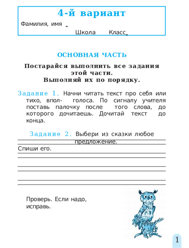 4-й  вариант Фамилия,  имя         Школа   Класс    ОСНОВНАЯ  ЧАСТЬ Постарайся  выполнить  все  задания  этой  части. Выполняй  их  по  порядку. Задание 1. Начни читать текст про себя или тихо, впол-  голоса. По сигналу учителя поставь палочку после  того слова,  до которого дочитаешь.  Дочитай  текст  до  конца. Задание  2.  Выбери  из  сказки  любое  предложение. Спиши  его. Проверь.  Если  надо,  исправь. 1 
