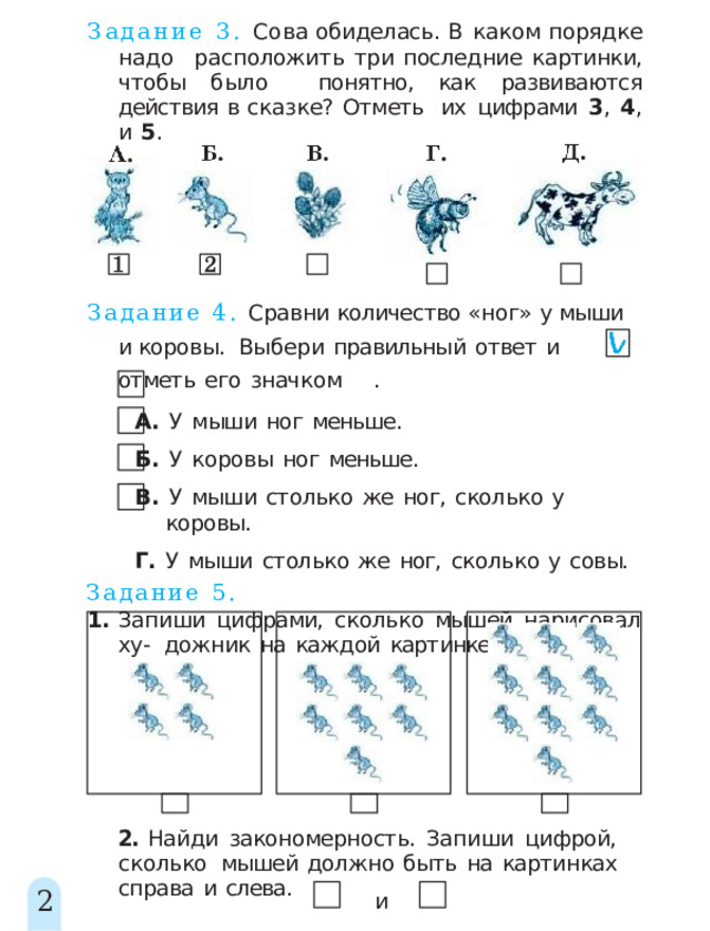 Задание 3. Сова обиделась. В каком порядке надо  расположить три последние картинки, чтобы было  понятно, как развиваются действия в сказке? Отметь  их  цифрами  3 ,  4 ,  и  5 . Задание 4. Сравни количество «ног» у мыши и коровы.  Выбер и  правильны й  отве т  и  отмет ь  его  значко м  . А.  У  мыши  ног  меньше. Б.  У  коровы  ног  меньше. В.  У  мыши  столько  же  ног,  сколько  у  коровы. Г.  У  мыши  столько  же  ног,  сколько  у  совы. Задание  5. 1.  Запиши  цифрами,  сколько  мышей  нарисовал  ху-  дожник  на  каждой  картинке. 2.  Найди  закономерность.  Запиши  цифрой,  сколько  мышей  должно  быть  на  картинках  справа  и  слева. 2 и 