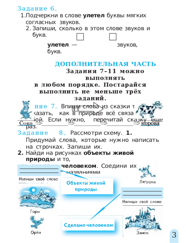 Задание  6. Подчеркни  в  слове  улетел  буквы  мягких  согласных  звуков. Запиши,  сколько  в  этом  слове  звуков  и  букв. улетел  —  звуков,  букв. ДОПОЛНИТЕЛЬНАЯ  ЧАСТЬ Задания 7–11 можно  выполнять в  любом  порядке.  Постарайся  выполнить  не  меньше  трёх  заданий. Задание 7. Впиши слова из сказки так, чтобы показать,  как в природе всё связано между собой. Если нужно,  перечитай  сказку  ещё  раз. Задани е  8 .  Рассмотр и  схему .  1 .  Придума й  слова, которые  нужно  написать  на  строчках.  Запиши  их. 2.  Найди  на  рисунках  объекты  живой  природы  и  то, что  сделано  человеком .  Соедини  их  стрелками  с  названиями. 3 