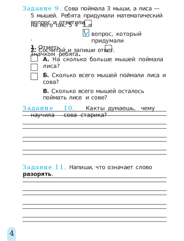 Задание  9.  Сова  поймала  3  мыши,  а  лиса  —  5  мышей.  Ребята  придумали  математический  вопрос  и  ответили н а  нег о  так :  5  +  3  =  . 1.  Отметь  значком  ребята . вопрос,  который  придумали 2.  Сосчитай  и  запиши  ответ. А.  На  сколько  больше  мышей  поймала  лиса? Б.  Сколько  всего  мышей  поймали  лиса  и  сова? В.  Сколько  всего  мышей  осталось  поймать  лисе  и  сове? Задани е  10 .  Ка к  т ы  думаешь ,  чем у  научил а  сова старика? Задание  11.  Напиши,  что  означает  слово  разорять . 4 