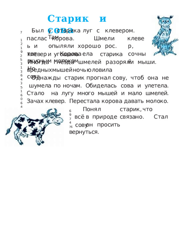 Стари к  и  сова Был паслась и  тот у  старик а  лу г  с  клевером .  Там 7 корова.   Шмели  опыляли  хорош о  рос .  Коров а  ела клевер, сочный 12 19 клеве р  и  угощал а  старик а  вкусны м  молоком. 25 Иногд а  гнёзд а  шмеле й  разорял и  мыши .  Но 31 вредных  мышей  ночью  ловила  сова. 36 Однажды  старик прогнал  сову,  чтоб  она  не  шумела  по  ночам.  Обиделась  сова  и  улетела.  Стало  на  лугу  много  мышей  и  мало  шмелей.  Зачах  клевер.  Перестала  корова  давать  молоко. 43 51 60 64 Поня л   старик ,  чт о   вс ё  в природ е  связано .  Стал  о н  просить 69 74 76  сову  вернуться. 