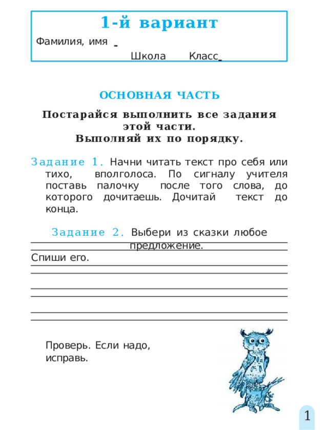 1-й  вариант Фамилия,  имя         Школа   Класс    ОСНОВНАЯ  ЧАСТЬ Постарайся  выполнить  все  задания  этой  части. Выполняй  их  по  порядку. Задание 1. Начни читать текст про себя или  тихо, вполголоса.  По  сигналу  учителя  поставь  палочку  после того слова, до которого дочитаешь. Дочитай  текст  до  конца. Задание  2.  Выбери  из  сказки  любое  предложение. Спиши  его. Проверь.  Если  надо,  исправь. 1 
