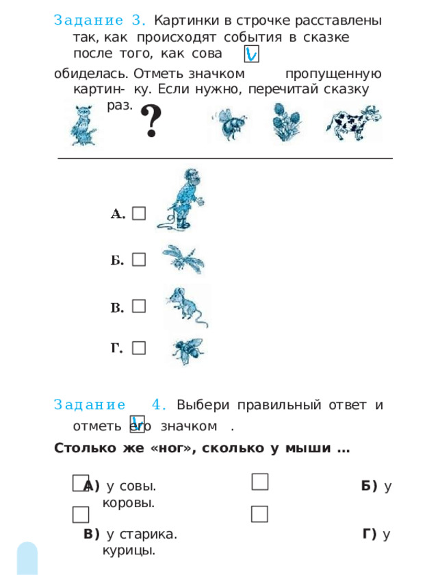 Задание 3. Картинки  в  строчке  расставлены  так,  как  происходят  события  в  сказке  после  того,  как  сова обиделась.  Отметь  значком  пропущенную картин-  ку.  Если  нужно,  перечитай  сказку  ещё  раз. Задание  4.  Выбери  правильный  ответ  и  отметь  его  значком  . Столько  же  «ног»,  сколько  у  мыши  … А)  у  совы.  Б)  у  коровы. В)  у  старика.  Г)  у  курицы. 2 