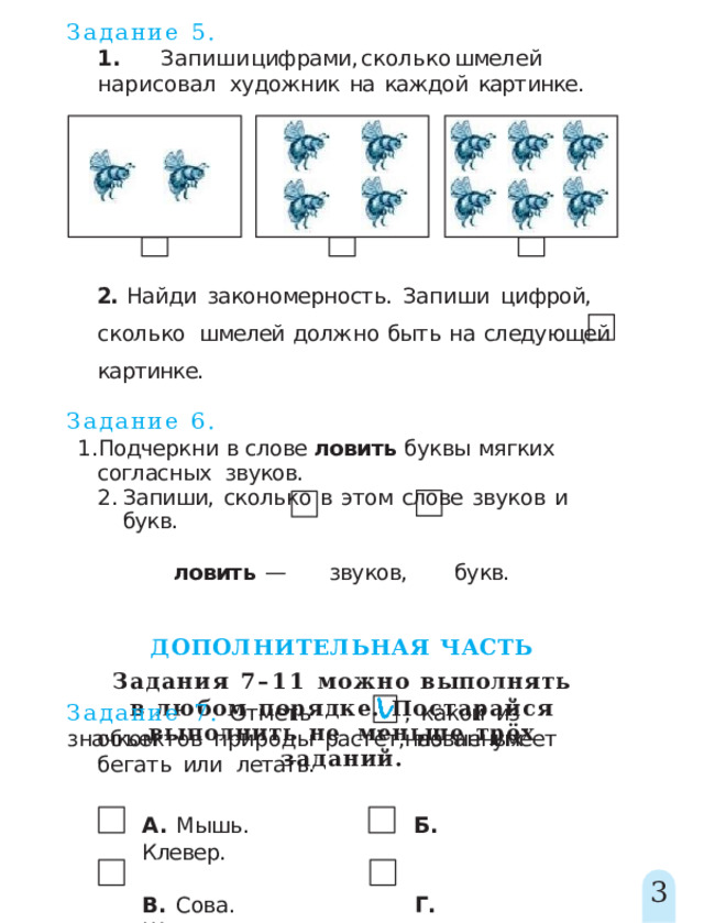 Задание  5. 1 .  Запиш и  цифрами ,  скольк о  шмеле й  нарисовал художник  на  каждой  картинке. 2.  Найди  закономерность.  Запиши  цифрой,  сколько  шмелей  должно  быть  на  следующей  картинке. Задание  6. Подчеркни  в  слове  ловить  буквы  мягких  согласных  звуков. Запиши,  сколько  в  этом  слове  звуков  и  букв. ловить  —  звуков,  букв. ДОПОЛНИТЕЛЬНАЯ  ЧАСТЬ Задания 7–11 можно  выполнять в  любом  порядке.  Постарайся  выполнить  не  меньше  трёх  заданий. Задание  7.  Отметь  значком ,  какой  из  названных объектов  природы  растёт,  но  не  умеет  бегать  или  летать. А.  Мышь.  Б.  Клевер. В.  Сова.  Г.  Шмель. 3 