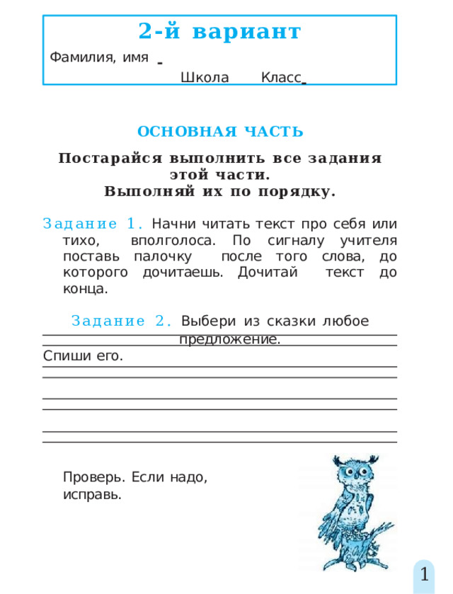 2-й  вариант Фамилия,  имя         Школа   Класс    ОСНОВНАЯ  ЧАСТЬ Постарайся  выполнить  все  задания  этой  части. Выполняй  их  по  порядку. Задание 1. Начни читать текст про себя или  тихо, вполголоса.  По  сигналу  учителя  поставь  палочку  после того слова, до которого дочитаешь. Дочитай  текст  до  конца. Задание  2.  Выбери  из  сказки  любое  предложение. Спиши  его. Проверь.  Если  надо,  исправь. 1 