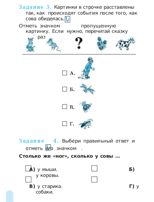 Задание 3. Картинки  в  строчке  расставлены  так,  как  происходят  события  после  того,  как  сова  обиделась. Отметь  значком  пропущенную  картинку.  Если  нужно,  перечитай  сказку  ещё  раз. Задание  4.  Выбери  правильный  ответ  и  отметь  его  значком  . Столько  же  «ног»,  сколько  у  совы  … А)  у  мыши.  Б)  у  коровы. В)  у  старика.  Г)  у  собаки. 2 