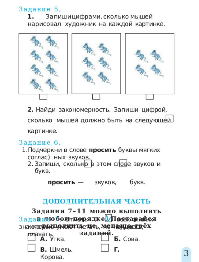 Задание  5. 1 .  Запиш и  цифрами ,  скольк о  мыше й  нарисовал художник  на  каждой  картинке. 2.  Найди  закономерность.  Запиши  цифрой,  сколько  мышей  должно  быть  на  следующей  картинке. Задание  6. Подчеркни в  слове  просить буквы мягких  соглас)  ных  звуков. Запиши,  сколько  в  этом  слове  звуков  и  букв. просить  —  звуков,  букв. ДОПОЛНИТЕЛЬНАЯ  ЧАСТЬ Задания 7–11 можно  выполнять в  любом  порядке.  Постарайся  выполнить  не  меньше  трёх  заданий. Задание  7.  Отметь  значком всех  живых  существ, которые  умеют  летать,  но  не  умеют  плавать. А.  Утка.  Б.  Сова. В.  Шмель.  Г.  Корова. 3 