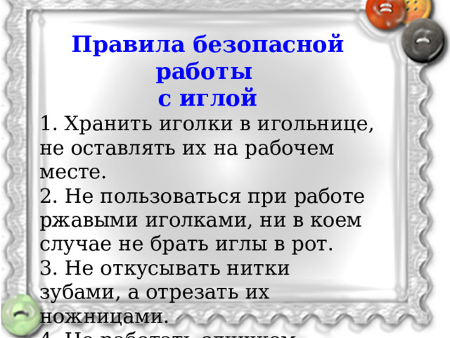   Мы уже знаем, как классифицируются все пуговицы. А какие функции пуговицы мы можем выделить?   Правила безопасной работы с иглой 1. Хранить иголки в игольнице, не оставлять их на рабочем месте. 2. Не пользоваться при работе ржавыми иголками, ни в коем случае не брать иглы в рот. 3. Не откусывать нитки зубами, а отрезать их ножницами. 4. Не работать слишком длинной иглой. Для застегивания, для украшения.  - А какие функции пуговицы мы можем выделить? (Для застегивания, для украшения)   Основная и самая главная функция пуговицы - это застежка.  