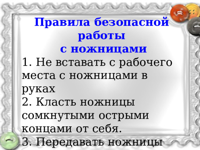 Правила безопасной работы  с ножницами 1. Не вставать с рабочего места с ножницами в руках 2. Класть ножницы сомкнутыми острыми концами от себя. 3. Передавать ножницы друг другу ручками вперед. 