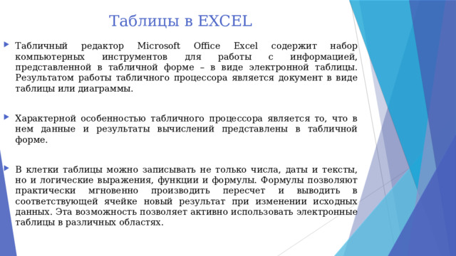 Таблицы в EXCEL Табличный редактор Microsoft Office Excel содержит набор компьютерных инструментов для работы с информацией, представленной в табличной форме – в виде электронной таблицы. Результатом работы табличного процессора является документ в виде таблицы или диаграммы. Характерной особенностью табличного процессора является то, что в нем данные и результаты вычислений представлены в табличной форме. В клетки таблицы можно записывать не только числа, даты и тексты, но и логические выражения, функции и формулы. Формулы позволяют практически мгновенно производить пересчет и выводить в соответствующей ячейке новый результат при изменении исходных данных. Эта возможность позволяет активно использовать электронные таблицы в различных областях. 