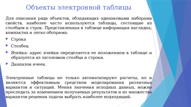 Объекты электронной таблицы Для описания ряда объектов, обладающих одинаковыми наборами свойств, наиболее часто используются таблицы, состоящие из столбцов и строк. Представленная в таблице информация наглядна, компактна и легко обозрима: Строка Столбец Ячейка: адрес ячейки определяется ее положением в таблице и образуется из заголовков столбца и строки. Диапазон ячеек. Электронные таблицы не только автоматизируют расчеты, но и являются эффективным средством моделирования различных вариантов и ситуаций. Меняя значения исходных данных, можно проследить за изменением получаемых результатов и из множества вариантов решения задачи выбрать наиболее подходящий. 