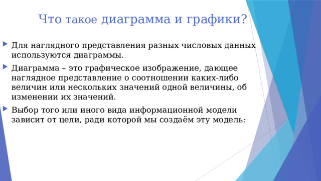 Что такое диаграмма и графики? Для наглядного представления разных числовых данных используются диаграммы. Диаграмма – это графическое изображение, дающее наглядное представление о соотношении каких-либо величин или нескольких значений одной величины, об изменении их значений. Выбор того или иного вида информационной модели зависит от цели, ради которой мы создаём эту модель: 