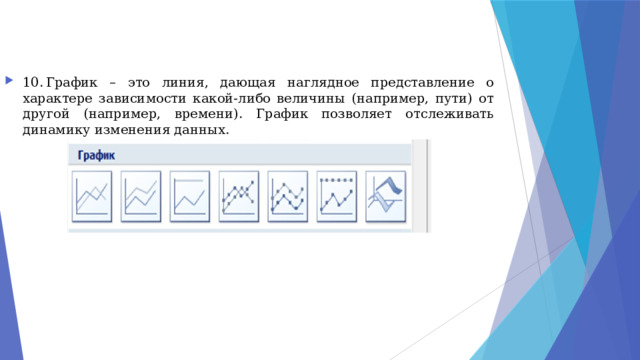 10.  График – это линия, дающая наглядное представление о характере зависимости какой-либо величины (например, пути) от другой (например, времени). График позволяет отслеживать динамику изменения данных. 