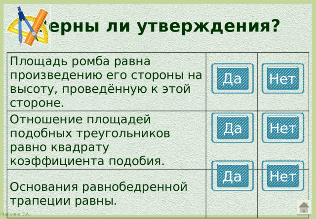 Верны ли утверждения? Площадь ромба равна произведению его стороны на высоту, проведённую к этой стороне. Отношение площадей подобных треугольников равно квадрату коэффициента подобия. Основания равнобедренной трапеции равны. Да Нет Да Нет Да Нет 