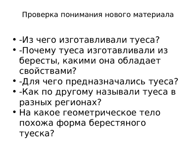  Проверка понимания нового материала   -Из чего изготавливали туеса? -Почему туеса изготавливали из бересты, какими она обладает свойствами? -Для чего предназначались туеса? -Как по другому называли туеса в разных регионах? На какое геометрическое тело похожа форма берестяного туеска? 