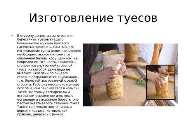 Изготовление туесов В старину ремеслом изготовления берестяных туесов владело большинство мужчин простого населения деревень. Сам процесс изготовления туеса довольно сложен: необходимо аккуратно снять со спиленной березы кору целиком, не повредив ее. Эта часть, сколотень, становится внутренней стороной туеса, из которой даже вода не вытечет. Сколотни по лицевой стороне оборачиваются «рубашкой», т. е. берестой, разрезанной с одной стороны. Рубашка несколько меньше сколотня, она закрывается в «замок». Затем заготовку распаривали и вставляли деревянное дно, после остывания и высыхания бересты оно плотно охватывалось стенками туеса. Также тщательно подгонялась и верхняя крышка, которая, как правило, делалась с ручкой. 