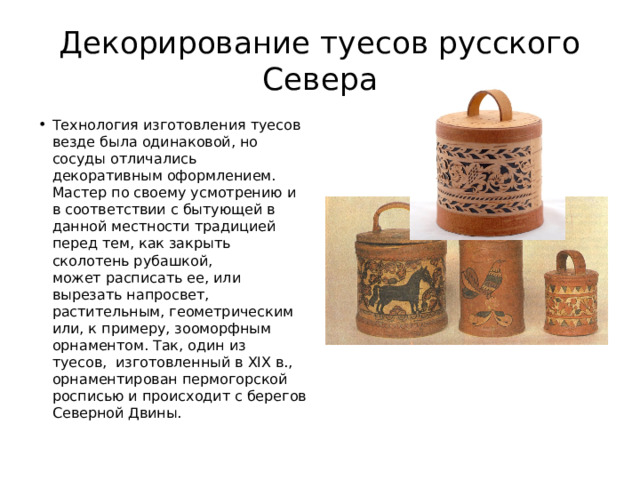 Декорирование туесов русского Севера Технология изготовления туесов везде была одинаковой, но сосуды отличались декоративным оформлением. Мастер по своему усмотрению и в соответствии с бытующей в данной местности традицией перед тем, как закрыть сколотень рубашкой, может расписать ее, или вырезать напросвет, растительным, геометрическим или, к примеру, зооморфным  орнаментом. Так, один из туесов,  изготовленный в XIX в., орнаментирован пермогорской росписью и происходит с берегов Северной Двины. 