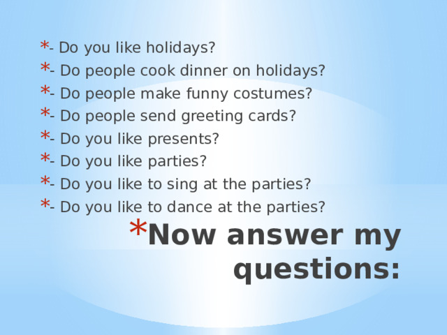 - Do you like holidays? - Do people cook dinner on holidays? - Do people make funny costumes? - Do people send greeting cards? - Do you like presents? - Do you like parties? - Do you like to sing at the parties? - Do you like to dance at the parties? Now answer my questions: 