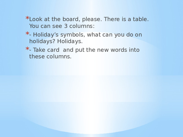 Look at the board, please. There is a table. You can see 3 columns: - Holiday’s symbols, what can you do on holidays? Holidays. - Take card and put the new words into these columns. 