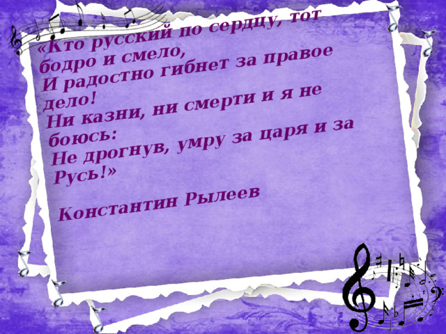 «Кто русский по сердцу, тот бодро и смело,  И радостно гибнет за правое дело!  Ни казни, ни смерти и я не боюсь:  Не дрогнув, умру за царя и за Русь!»  Константин Рылеев   