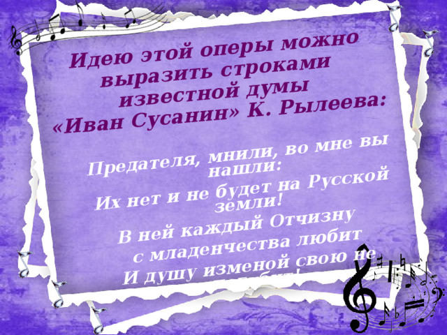 Идею этой оперы можно выразить строками известной думы  «Иван Сусанин» К. Рылеева:   Предателя, мнили, во мне вы нашли: Их нет и не будет на Русской земли! В ней каждый Отчизну с младенчества любит И душу изменой свою не погубит! 