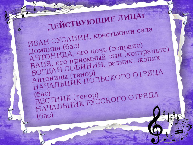  ДЕЙСТВУЮЩИЕ ЛИЦА:   ИВАН СУСАНИН, крестьянин села Домнина (бас)  АНТОНИДА, его дочь (сопрано)  ВАНЯ, его приемный сын (контральто)  БОГДАН СОБИНИН, ратник, жених Антониды (тенор)  НАЧАЛЬНИК ПОЛЬСКОГО ОТРЯДА (бас)  ВЕСТНИК (тенор)  НАЧАЛЬНИК РУССКОГО ОТРЯДА (бас)   