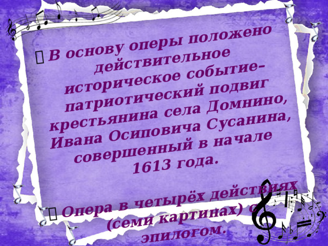 В основу оперы положено действительное историческое событие– патриотический подвиг крестьянина села Домнино, Ивана Осиповича Сусанина, совершенный в начале 1613 года.  Опера в четырёх действиях (семи картинах) с эпилогом.  1612г. Период, известный в истории под названием “смутного времени”. Поляки пытаются поработить Русь. Путь польского войска отмечен грабежами и пожарами. В родном селе Сусанина ждут возвращения из похода своих родных воинов. Женщины с грустью смотрят на реку и поют о красоте родного края… 