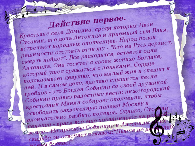 Действие первое. Крестьяне села Домнина, среди которых Иван Сусанин, его дочь Антонида и приемный сын Ваня, встречают народных ополченцев. Народ полон решимости отстоять отчизну - 