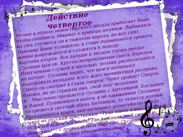 Действие четвертое Ночью к ограде монастырского посада прибегает Ваня, чтобы сообщить Минину о приходе поляков. Выбиваясь из сил, стучится он в тяжелые ворота, но все спят. Наконец Ваню услышали, в стане поднимается тревога, воины вооружаются и готовятся к походу. Картина вторая. Все дальше в лесную глушь уводит Сусанин врагов. Кругом непроходимые снега. бурелом. Измученные стужей и метелью, поляки располагаются на ночлег. Сусанин видит, что враги начинают подозревать неладное и его ждет неминуемая расправа. Смело он смотрит в глаза смерти: