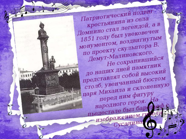  Патриотический подвиг крестьянина из села Домнино стал легендой, а в 1851 году был увековечен монументом, воздвигнутым по проекту скульптора В. Демут-Малиновского.     Не сохранившийся до наших дней памятник представлял собой высокий столб, увенчанный бюстом царя Михаила и склоненную перед ним фигуру народного героя. На пьедестале был барельеф с изображением гибели Сусанина .   