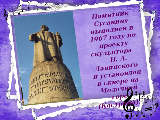 Памятник Сусанину выполнен в 1967 году по проекту скульптора Н. А. Лавинского и установлен в сквере на Молочной горе (Кострома).  