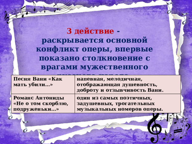 3 действие - раскрывается основной конфликт оперы, впервые показано столкновение с врагами мужественного русского народа . Песня Вани «Как мать убили…» Романс Антониды «Не о том скорблю, подруженьки…» напевная, мелодичная, отображающая душевность, доброту и отзывчивость Вани. один из самых поэтичных, задушевных, трогательных музыкальных номеров оперы. 