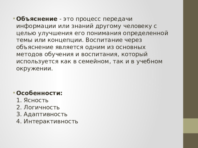   Объяснение - это процесс передачи информации или знаний другому человеку с целью улучшения его понимания определенной темы или концепции. Воспитание через объяснение является одним из основных методов обучения и воспитания, который используется как в семейном, так и в учебном окружении. Особенности:  1. Ясность  2. Логичность  3. Адаптивность  4. Интерактивность     