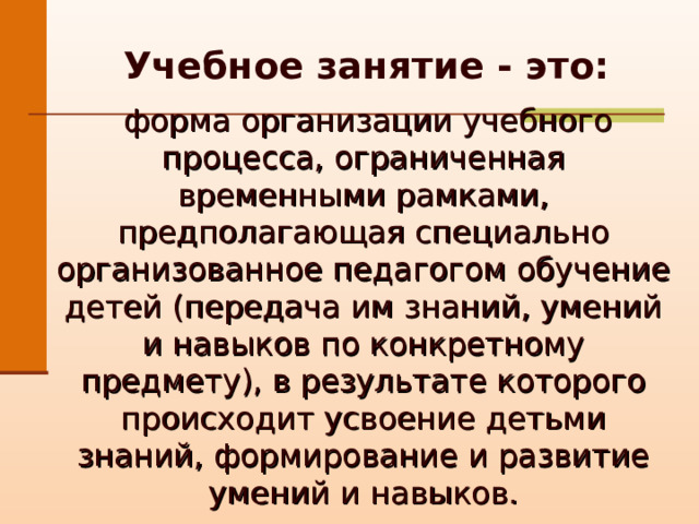  Учебное занятие - это:    форма организации учебного процесса, ограниченная временными рамками, предполагающая специально организованное педагогом обучение детей (передача им знаний, умений и навыков по конкретному предмету), в результате которого происходит усвоение детьми знаний, формирование и развитие умений и навыков. 